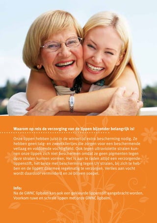Waarom op reis de verzorging van de lippen bijzonder belangrijk is!

Onze lippen hebben juist in de wintertijd extra bescherming nodig. Ze
hebben geen talg- en zweetkliertjes die zorgen voor een beschermende
vetlaag en voldoende vochtigheid. Ook tegen ultraviolette stralen kun-
nen onze lippen zich niet beschermen omdat ze geen pigmenten tegen
deze stralen kunnen vormen. Het is aan te raden altijd een verzorgende
lippenstift, het beste met bescherming tegen UV stralen, bij zich te heb-
ben en de lippen daarmee regelmatig te verzorgen. Verlies aan vocht
wordt daardoor verminderd en ze blijven soepel.


Info:
Na de GWNC lipbalm kan ook een gekleurde lippenstift aangebracht worden.
Voorkom ruwe en schrale lippen met onze GWNC lipbalm.
 