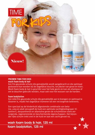 TIME




  Nieuw!



PROWIN TIME FOR KIDS
wash foam body & hair
Een fris geurende schuim die gemakkelijk wordt aangebracht en die optimaal
gedoseerd kan worden bij de dagelijkse douche, tot plezier van groot en klein.
Wash foam body & hair is geschikt voor het hele gezin en kan als shampoo of
om te douchen gebruikt worden, maar ook voor het wassen van de handen.

foam bodylotion
Een mild-fris geurende schuim die gemakkelijk aan te brengen en optimaal te
doseren is, maakt het dagelijkse insmeren tot een verzorgende belevenis.

Een speciaal op de kinderhuid afgestemde combinatie van beta-
ïne, urea en aloë vera geeft de huid een optimale vochtigheidsgraad. Vi-
tamine E, dexpanthenol en allantoïne geven de schuimlotion sterk ver-
zorgende, regenererende en beschermende eigenschappen. Het bijzon-
der rijke schuim trekt snel in de huid en laat een zacht gevoel na.

wash foam body & hair, 125 ml
foam bodylotion, 125 ml
 