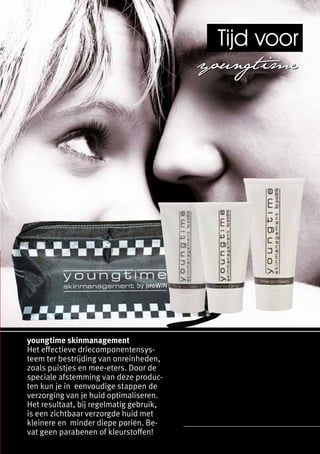 Tijd voor
                                         youngt ime




youngtime skinmanagement
Het effectieve driecomponentensys-
teem ter bestrijding van onreinheden,
zoals puistjes en mee-eters. Door de
speciale afstemming van deze produc-
ten kun je in eenvoudige stappen de
verzorging van je huid optimaliseren.
Het resultaat, bij regelmatig gebruik,
is een zichtbaar verzorgde huid met
kleinere en minder diepe poriën. Be-
vat geen parabenen of kleurstoffen!
 