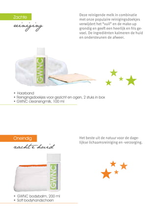 Zachte  	                               Deze reinigende melk in combinatie
                                        met onze populaire reinigingsdoekjes
reiniging                               verwijdert het “vuil” en de make-up
                                        grondig en geeft een heerlijk en fris ge-
                                        voel. De ingrediënten kalmeren de huid
                                        en ondersteunen de afweer.




•	 Haarband
• Reinigingsdoekjes voor gezicht en ogen, 2 stuks in box
• GWNC cleansingmilk, 100 ml




Oneindig                                Het beste uit de natuur voor de dage-
                                        lijkse lichaamsreiniging en -verzorging.
zacht e huid




•	 GWNC bodybalm, 200 ml
•	 Soft bodyhandschoen
 
