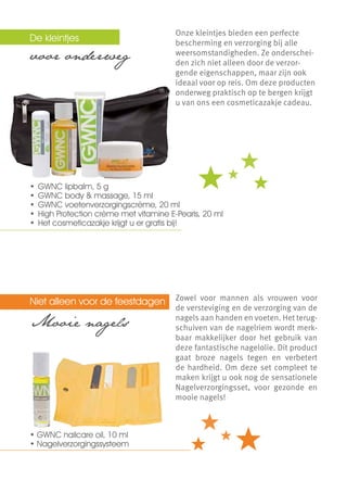 De kleintjes   	                       Onze kleintjes bieden een perfecte
                                       bescherming en verzorging bij alle
voor onderweg                          weersomstandigheden. Ze onderschei-
                                       den zich niet alleen door de verzor-
                                       gende eigenschappen, maar zijn ook
                                       ideaal voor op reis. Om deze producten
                                       onderweg praktisch op te bergen krijgt
                                       u van ons een cosmeticazakje cadeau.




•	 GWNC lipbalm, 5 g
•	 GWNC body & massage, 15 ml
•	 GWNC voetenverzorgingscrème, 20 ml
•	 High Protection crème met vitamine E-Pearls, 20 ml
•	 Het cosmeticazakje krijgt u er gratis bij!




Niet alleen voor de feestdagen         Zowel voor mannen als vrouwen voor
                                       de versteviging en de verzorging van de
Mooie nagels                           nagels aan handen en voeten. Het terug-
                                       schuiven van de nagelriem wordt merk-
                                       baar makkelijker door het gebruik van
                                       deze fantastische nagelolie. Dit product
                                       gaat broze nagels tegen en verbetert
                                       de hardheid. Om deze set compleet te
                                       maken krijgt u ook nog de sensationele
                                       Nagelverzorgingsset, voor gezonde en
                                       mooie nagels!



• GWNC nailcare oil, 10 ml
• Nagelverzorgingssysteem
 