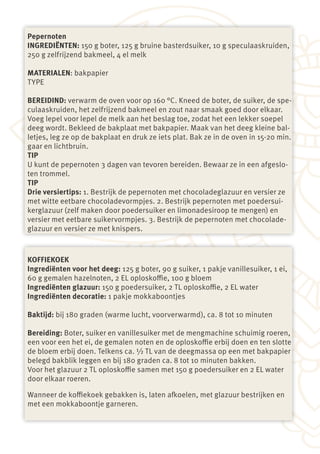 Pepernoten
INGREDIËNTEN: 150 g boter, 125 g bruine basterdsuiker, 10 g speculaaskruiden,
250 g zelfrijzend bakmeel, 4 el melk

MATERIALEN: bakpapier
TYPE

BEREIDIND: verwarm de oven voor op 160 °C. Kneed de boter, de suiker, de spe-
culaaskruiden, het zelfrijzend bakmeel en zout naar smaak goed door elkaar.
Voeg lepel voor lepel de melk aan het beslag toe, zodat het een lekker soepel
deeg wordt. Bekleed de bakplaat met bakpapier. Maak van het deeg kleine bal-
letjes, leg ze op de bakplaat en druk ze iets plat. Bak ze in de oven in 15-20 min.
gaar en lichtbruin.
TIP
U kunt de pepernoten 3 dagen van tevoren bereiden. Bewaar ze in een afgeslo-
ten trommel.
TIP
Drie versiertips: 1. Bestrijk de pepernoten met chocoladeglazuur en versier ze
met witte eetbare chocoladevormpjes. 2. Bestrijk pepernoten met poedersui-
kerglazuur (zelf maken door poedersuiker en limonadesiroop te mengen) en
versier met eetbare suikervormpjes. 3. Bestrijk de pepernoten met chocolade-
glazuur en versier ze met knispers.



KOFFIEKOEK
Ingrediënten voor het deeg: 125 g boter, 90 g suiker, 1 pakje vanillesuiker, 1 ei,
60 g gemalen hazelnoten, 2 EL oploskoffie, 100 g bloem
Ingrediënten glazuur: 150 g poedersuiker, 2 TL oploskoffie, 2 EL water
Ingrediënten decoratie: 1 pakje mokkaboontjes

Baktijd: bij 180 graden (warme lucht, voorverwarmd), ca. 8 tot 10 minuten

Bereiding: Boter, suiker en vanillesuiker met de mengmachine schuimig roeren,
een voor een het ei, de gemalen noten en de oploskoffie erbij doen en ten slotte
de bloem erbij doen. Telkens ca. ½ TL van de deegmassa op een met bakpapier
belegd bakblik leggen en bij 180 graden ca. 8 tot 10 minuten bakken.
Voor het glazuur 2 TL oploskoffie samen met 150 g poedersuiker en 2 EL water
door elkaar roeren.

Wanneer de koffiekoek gebakken is, laten afkoelen, met glazuur bestrijken en
met een mokkaboontje garneren.
 