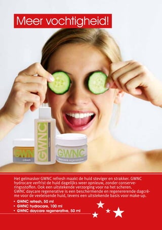Meer vochtigheid!




Het gelmasker GWNC refresh maakt de huid steviger en strakker. GWNC
hydrocare verfrist de huid dagelijks weer opnieuw, zonder conserve-
ringsstoffen. Ook een uitstekende verzorging voor na het scheren.
GWNC daycare regenerative is een beschermende en regenererende dagcrè-
me voor de veeleisende huid, tevens een uitstekende basis voor make-up.
•	 GWNC refresh, 50 ml
•	 GWNC hydrocare, 100 ml
•	 GWNC daycare regenerative, 50 ml
 