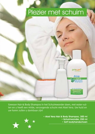 Plezier met schuim




Gewoon Hair & Body Shampoo in het Schuimwonder doen, met water vul-
len en u heeft een milde, verzorgende schuim met Aloë Vera. Uw huid en
uw haren zullen u dankbaar zijn!

                               • Aloë Vera Hair & Body Shampoo, 300 ml
                                                • Schuimwonder, 250 ml
                                                 • Soft bodyhandschoen
 