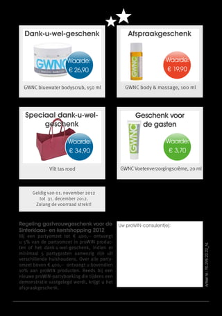 Dank-u-wel-geschenk                                                Afspraakgeschenk


                         Waarde:                                                                Waarde:
                         € 26,90                                                                € 19,90

  GWNC bluewater bodyscrub, 150 ml                                 GWNC body & massage, 100 ml




  Speciaal dank-u-wel-                                                    Geschenk voor
       geschenk                                                             de gasten

                         Waarde:                                                                Waarde:
                         € 34,90                                                                 € 3,70

             Vilt tas rood                                     GWNC Voetenverzorgingscrème, 20 ml



      Geldig van 01. november 2012
         tot 31. december 2012.
       Zolang de voorraad strekt!



Regeling gastvrouwgeschenk voor de                            Uw proWIN-consulent(e):
Sinterklaas- en kerstshopping 2012
Bij een partyomzet tot € 400,-- ontvangt
u 5% van de partyomzet in proWIN produc-
                                                                                                          Artikel Nr.: 90.298.22.22_NL




ten of het dank-u-wel-geschenk, indien er
minimaal 5 partygasten aanwezig zijn uit
verschillende huishoudens. Over alle party-
omzet boven € 400,-- ontvangt u bovendien
10% aan proWIN producten. Reeds bij een
nieuwe proWIN-partyboeking die tijdens een
demonstratie vastgelegd wordt, krijgt u het
afspraakgeschenk.


               proWIN international | info@prowin.net | www.prowin.net | Zolang de voorraad strekt.
                   Wijzigingen voorbehouden. Wij zijn niet verantwoordelijk voor drukfouten!
 