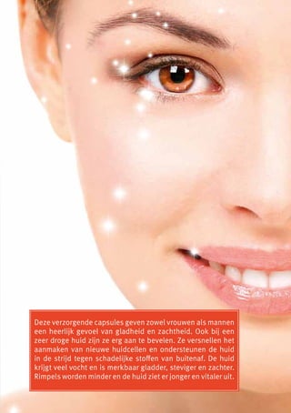 Deze verzorgende capsules geven zowel vrouwen als mannen
een heerlijk gevoel van gladheid en zachtheid. Ook bij een
zeer droge huid zijn ze erg aan te bevelen. Ze versnellen het
aanmaken van nieuwe huidcellen en ondersteunen de huid
in de strijd tegen schadelijke stoffen van buitenaf. De huid
krijgt veel vocht en is merkbaar gladder, steviger en zachter.
Rimpels worden minder en de huid ziet er jonger en vitaler uit.
 