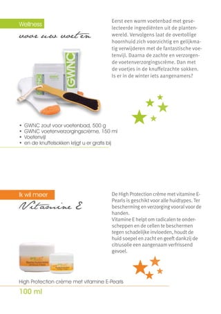 Wellness  	                               Eerst een warm voetenbad met gese-
                                          lecteerde ingrediënten uit de planten-
voor uw voet en                           wereld. Vervolgens laat de overtollige
                                          hoornhuid zich voorzichtig en gelijkma-
                                          tig verwijderen met de fantastische voe-
                                          tenvijl. Daarna de zachte en verzorgen-
                                          de voetenverzorgingscrème. Dan met
                                          de voetjes in de knuffelzachte sokken.
                                          Is er in de winter iets aangenamers?




                                          -11 %

•	 GWNC zout voor voetenbad, 500 g
•	 GWNC voetenverzorgingscrème, 150 ml
•	 Voetenvijl
•	 en de knuffelsokken krijgt u er gratis bij




Ik wil meer                               De High Protection crème met vitamine E-
                                          Pearls is geschikt voor alle huidtypes. Ter
V it amine E	                             bescherming en verzorging vooral voor de
                                          handen.
                                          Vitamine E helpt om radicalen te onder-
                                          scheppen en de cellen te beschermen
                                          tegen schadelijke invloeden, houdt de
                                          huid soepel en zacht en geeft dankzij de
                                          citrusolie een aangenaam verfrissend
                                          gevoel.




High Protection crème met vitamine E-Pearls

100 ml
 