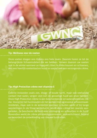 Tip: Wellness voor de voeten

Onze voeten dragen ons tijdens ons hele leven. Daarom horen ze tot de
belangrijkste lichaamsdelen die we hebben. Verwen daarom uw voeten
ook in de winter wanneer ze ingepakt zitten in dikke kousen en schoenen,
met een heerlijk voetenbad en houd ze soepel met een verzorgende crème.




Tip: High Protection crème met vitamine E

Externe invloeden zoals zon, droge- of koude lucht, maar ook veelvuldig
contact met water, vergen veel van de gevoelige huid van onze handen.
Onze High Protection crème is een beschermende en waterafstotende crè-
me. Vooral bij het huishouden en het werken met agressieve schoonmaak-
middelen, maar ook in de wintertijd wanneer u buiten werkt of bij lange
wandelingen in de frisse winterlucht, wordt deze crème ten zeerste aan-
geraden. Ze beschermt de huid voor uitdroging en scheurtjes in de huid!
Bovendien werkt de crème ontstekingsremmend, jeukverlichtend, helend
en bevordert de ontwikkeling van nieuwe huidcellen.
 