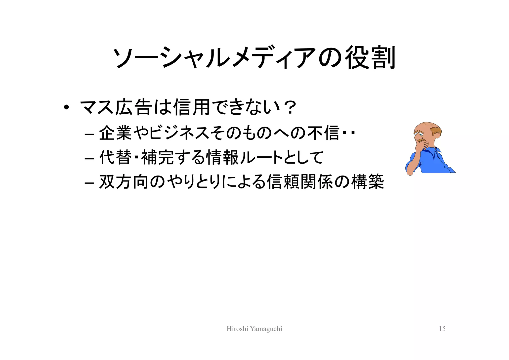 ソーシャルメディアの役割
• マス広告は信用できない？
 – 企業やビジネスそのものへの不信・・
 – 代替・補完する情報ルートとして
 – 双方向のやりとりによる信頼関係の構築




          Hiroshi Yamaguchi   15
 