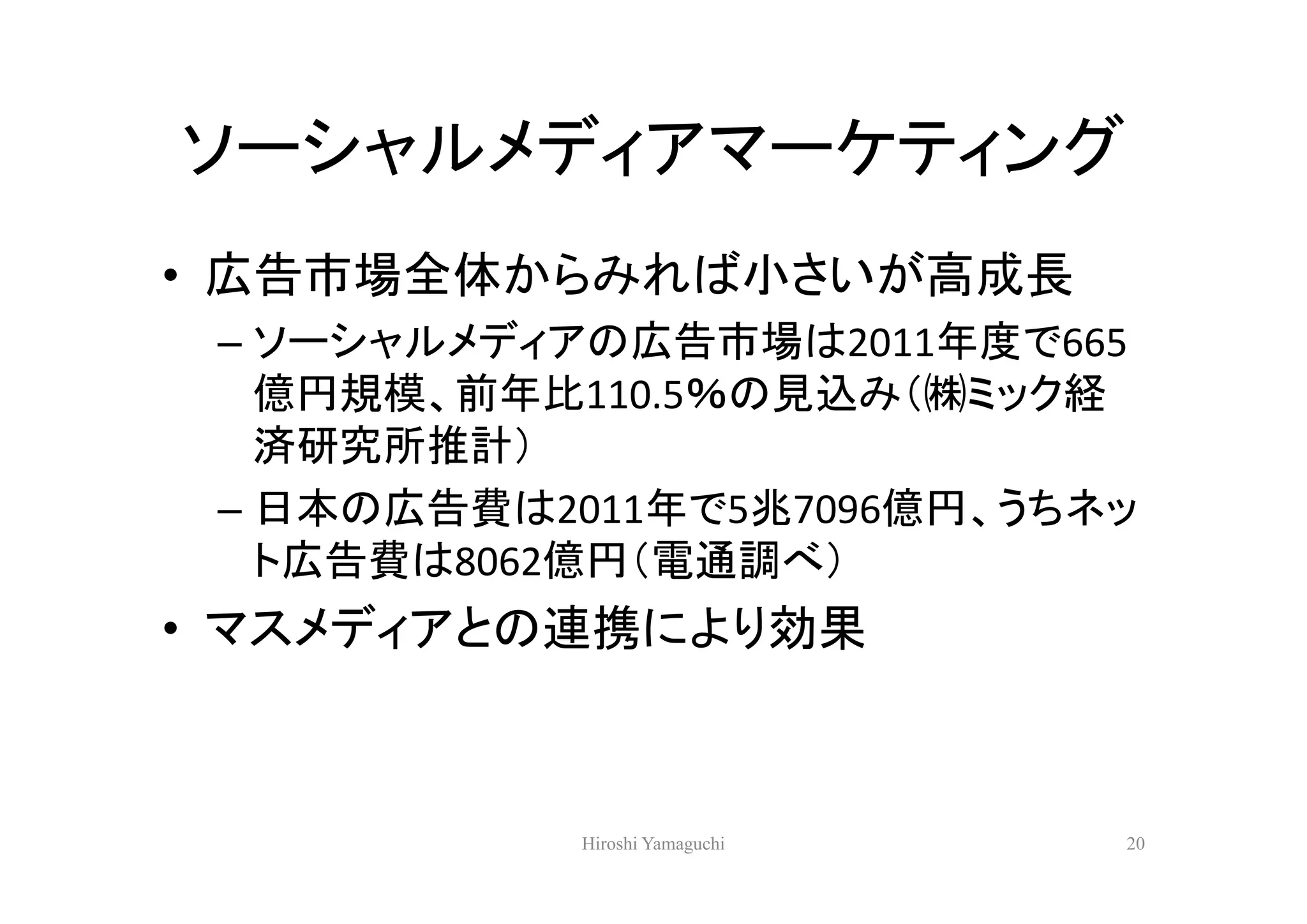 ソーシャルメディアマーケティング
• 広告市場全体からみれば小さいが高成長
 – ソーシャルメディアの広告市場は2011年度で665
   億円規模、前年比110.5％の見込み（㈱ミック経
   済研究所推計）
 – 日本の広告費は2011年で5兆7096億円、うちネッ
   ト広告費は8062億円（電通調べ）
• マスメディアとの連携により効果



            Hiroshi Yamaguchi   20
 