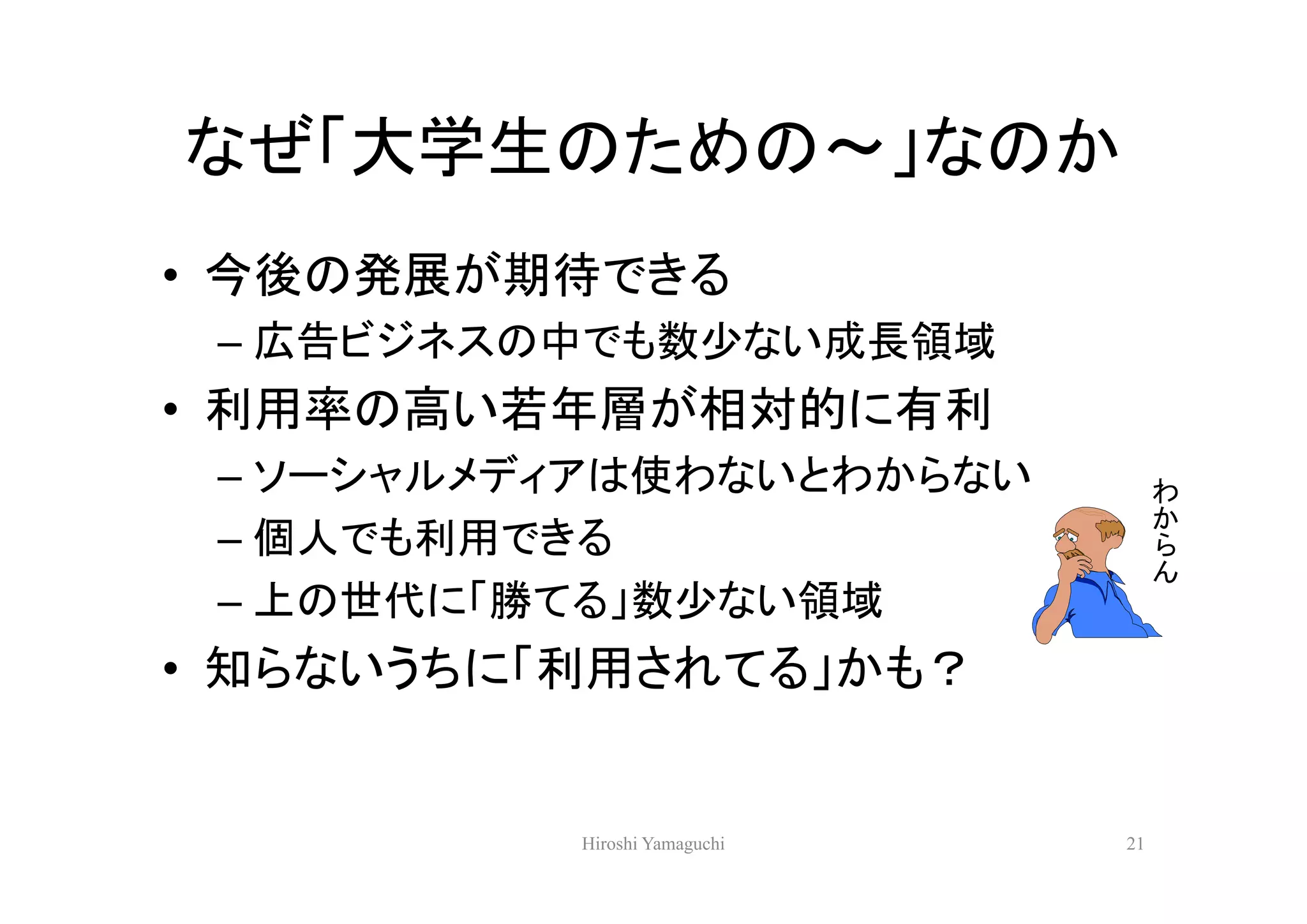 なぜ「大学生のための～」なのか
• 今後の発展が期待できる
 – 広告ビジネスの中でも数少ない成長領域
• 利用率の高い若年層が相対的に有利
 – ソーシャルメディアは使わないとわからない            わ
                                   か
 – 個人でも利用できる                       ら
                                   ん
 – 上の世代に「勝てる」数少ない領域
• 知らないうちに「利用されてる」かも？


          Hiroshi Yamaguchi   21
 