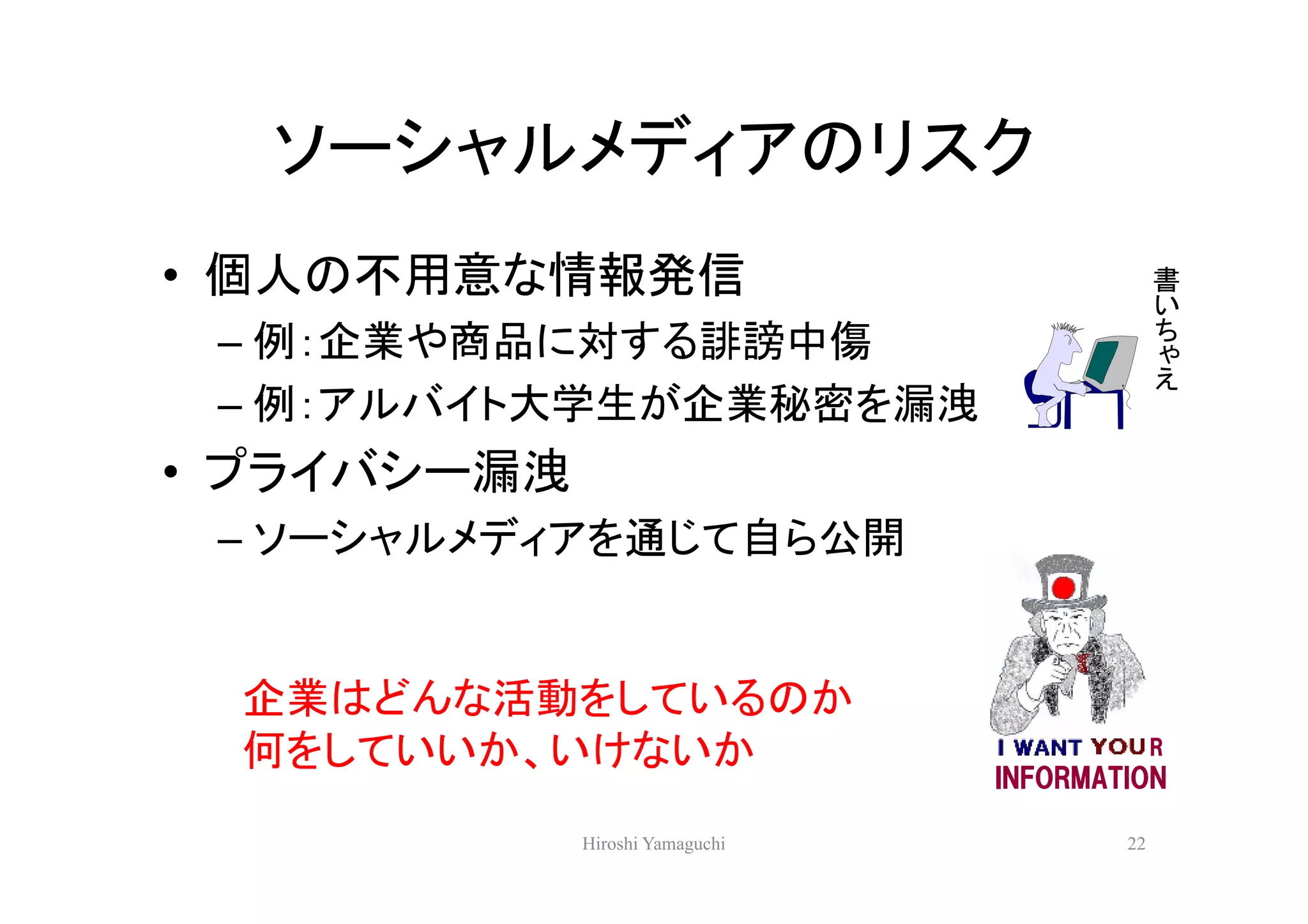 ソーシャルメディアのリスク
• 個人の不用意な情報発信                                 書
                                              い
                                              ち
 – 例：企業や商品に対する誹謗中傷                            ゃ
                                              え
 – 例：アルバイト大学生が企業秘密を漏洩
• プライバシー漏洩
 – ソーシャルメディアを通じて自ら公開


 企業はどんな活動をしているのか
 何をしていいか、いけないか                                R
                                 INFORMATION

             Hiroshi Yamaguchi           22
 