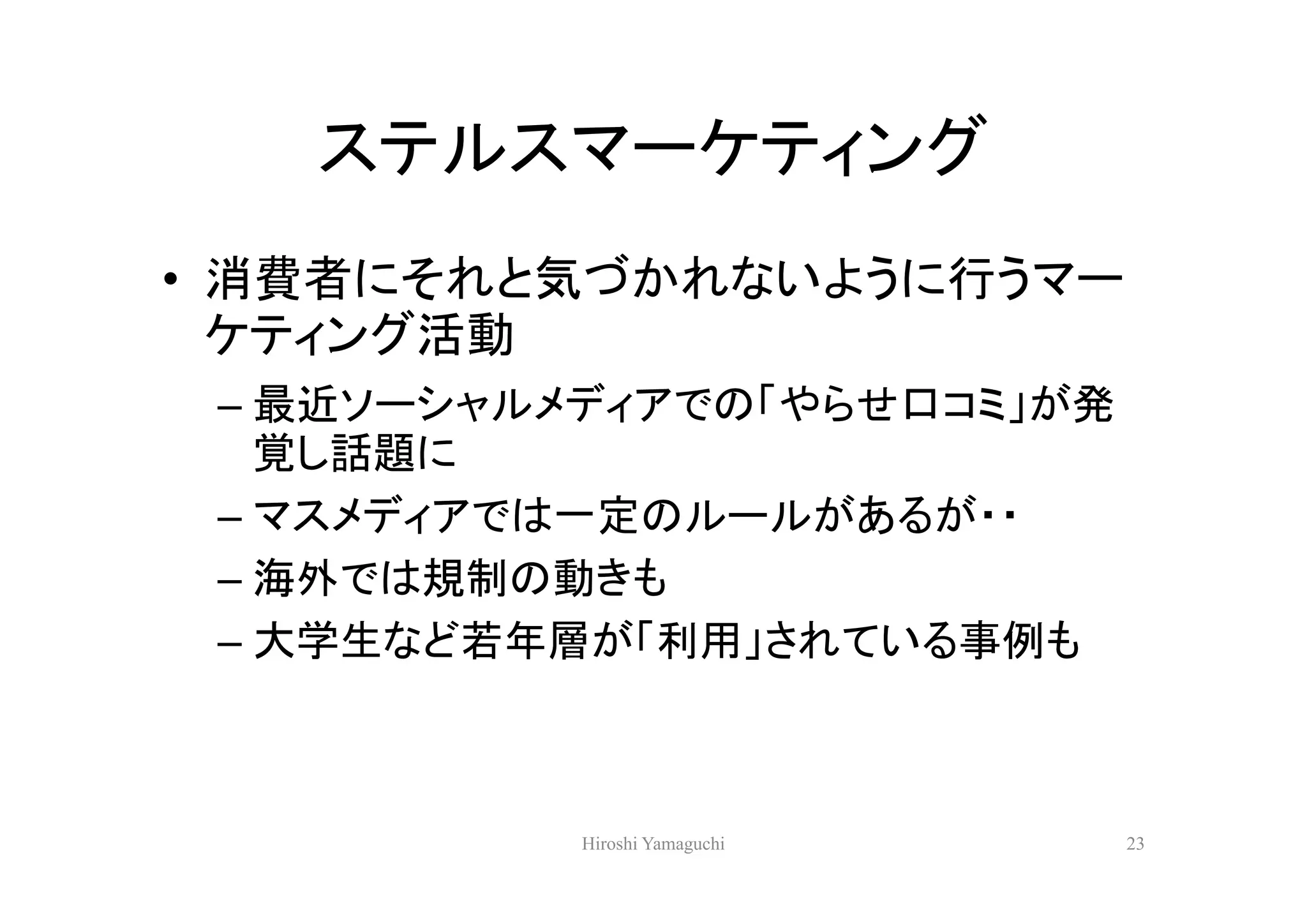 ステルスマーケティング
• 消費者にそれと気づかれないように行うマー
  ケティング活動
 – 最近ソーシャルメディアでの「やらせ口コミ」が発
   覚し話題に
 – マスメディアでは一定のルールがあるが・・
 – 海外では規制の動きも
 – 大学生など若年層が「利用」されている事例も



           Hiroshi Yamaguchi   23
 