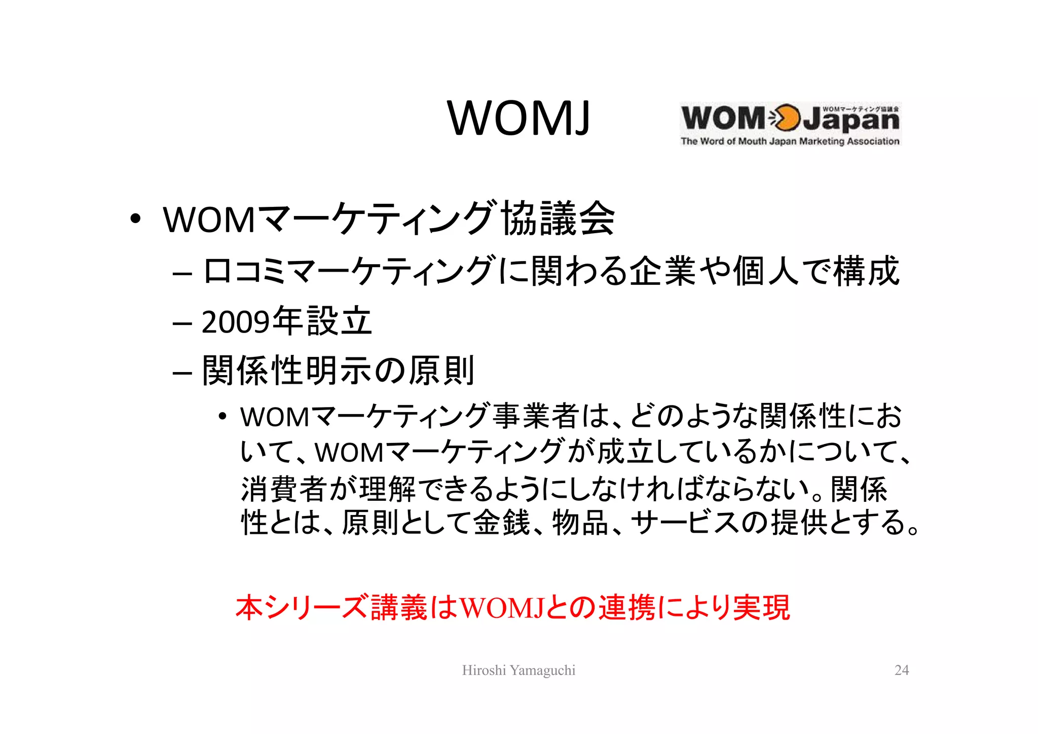 WOMJ
• WOMマーケティング協議会
 – 口コミマーケティングに関わる企業や個人で構成
 – 2009年設立
 – 関係性明示の原則
  • WOMマーケティング事業者は、どのような関係性にお
    いて、WOMマーケティングが成立しているかについて、
    消費者が理解できるようにしなければならない。関係
    性とは、原則として金銭、物品、サービスの提供とする。

   本シリーズ講義はWOMJとの連携により実現
           Hiroshi Yamaguchi   24
 