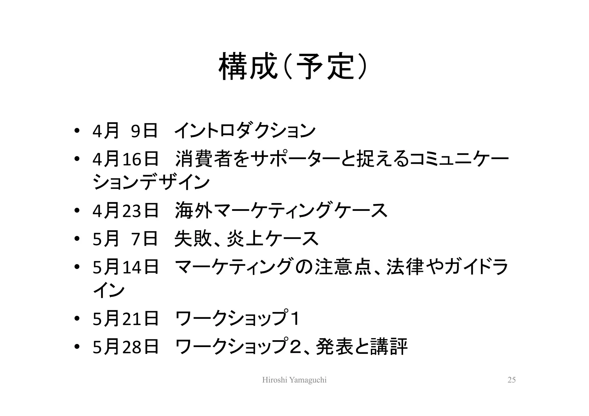 構成（予定）
• 4月 9日 イントロダクション
• 4月16日 消費者をサポーターと捉えるコミュニケー
  ションデザイン
• 4月23日 海外マーケティングケース
• 5月 7日 失敗、炎上ケース
• 5月14日 マーケティングの注意点、法律やガイドラ
  イン
• 5月21日 ワークショップ１
• 5月28日 ワークショップ２、発表と講評
           Hiroshi Yamaguchi   25
 