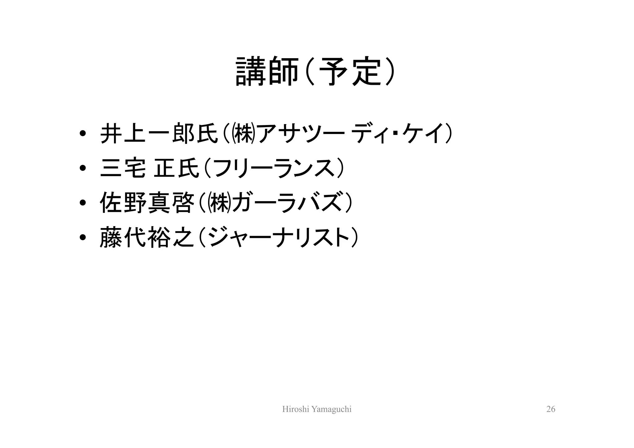 講師（予定）
•   井上一郎氏（㈱アサツー ディ・ケイ）
•   三宅 正氏（フリーランス）
•   佐野真啓（㈱ガーラバズ）
•   藤代裕之（ジャーナリスト）




             Hiroshi Yamaguchi   26
 