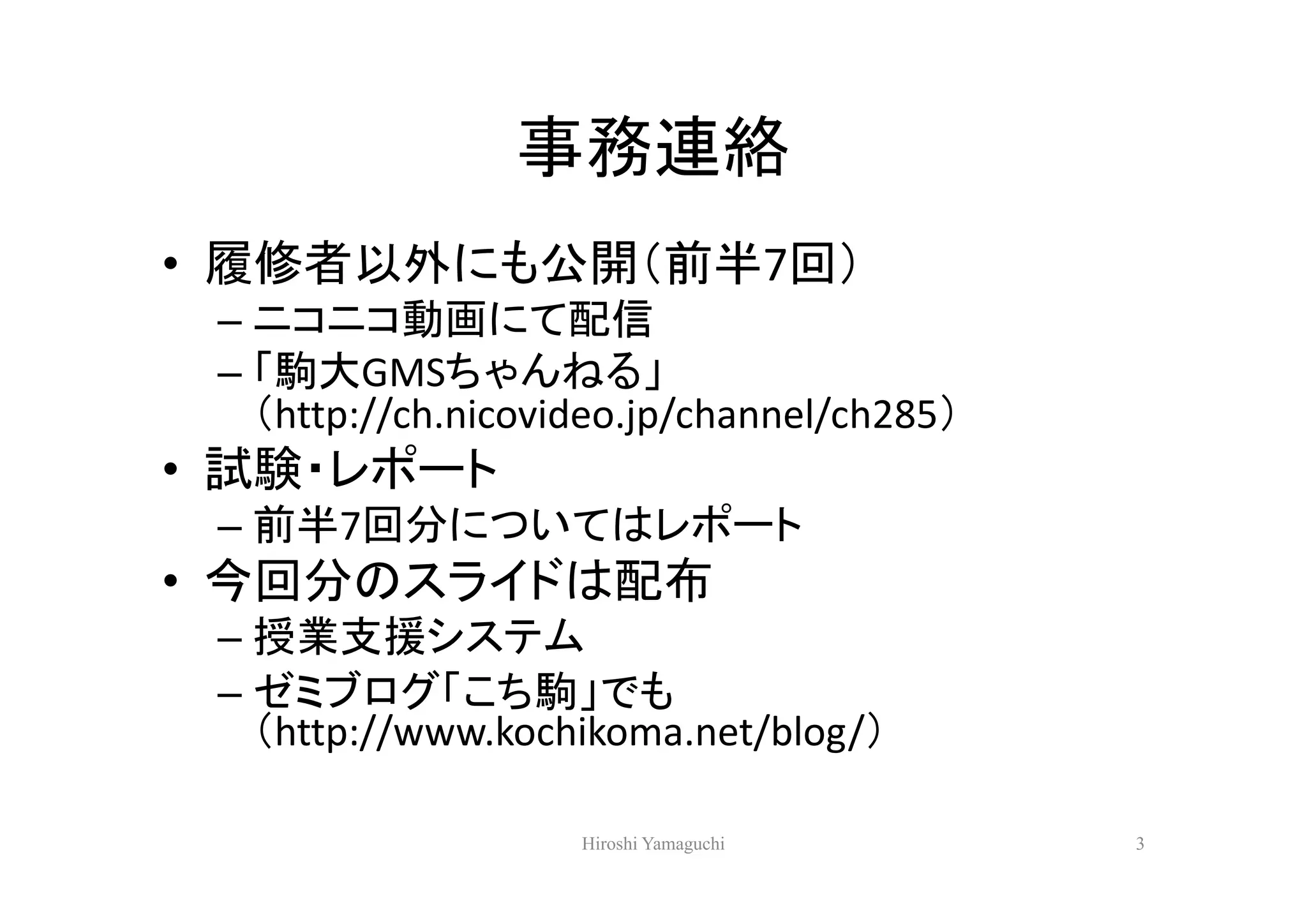 事務連絡
• 履修者以外にも公開（前半7回）
 – ニコニコ動画にて配信
 – 「駒大GMSちゃんねる」
   （http://ch.nicovideo.jp/channel/ch285）
• 試験・レポート
 – 前半7回分についてはレポート
• 今回分のスライドは配布
 – 授業支援システム
 – ゼミブログ「こち駒」でも
   （http://www.kochikoma.net/blog/）

                    Hiroshi Yamaguchi       3
 