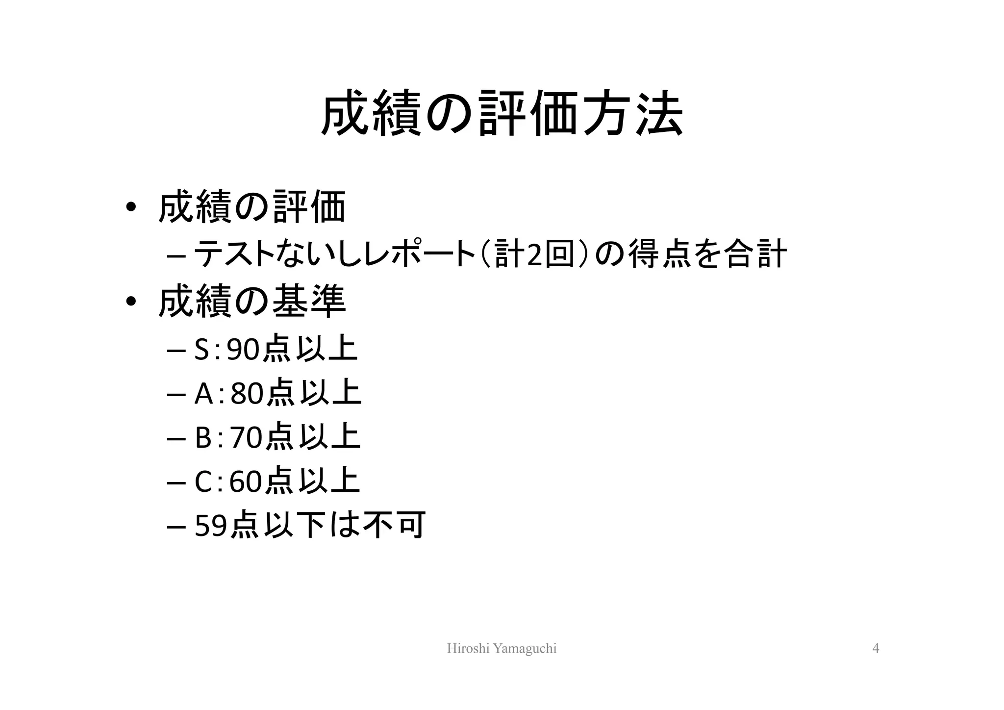 成績の評価方法
• 成績の評価
 – テストないしレポート（計2回）の得点を合計
• 成績の基準
 – S：90点以上
 – A：80点以上
 – B：70点以上
 – C：60点以上
 – 59点以下は不可


              Hiroshi Yamaguchi   4
 