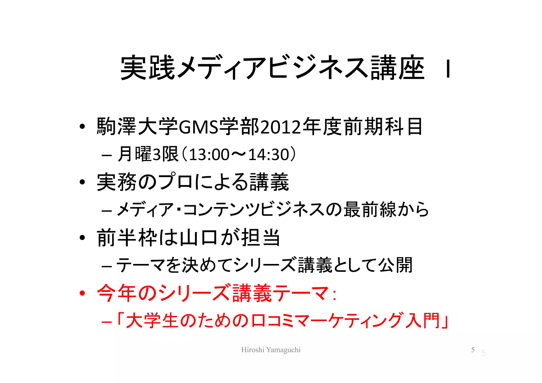 実践メディアビジネス講座 I
• 駒澤大学GMS学部2012年度前期科目
 – 月曜3限（13:00～14:30）
• 実務のプロによる講義
 – メディア・コンテンツビジネスの最前線から
• 前半枠は山口が担当
 – テーマを決めてシリーズ講義として公開
• 今年のシリーズ講義テーマ：
 – 「大学生のための口コミマーケティング入門」
              Hiroshi Yamaguchi   5
                                      5
 