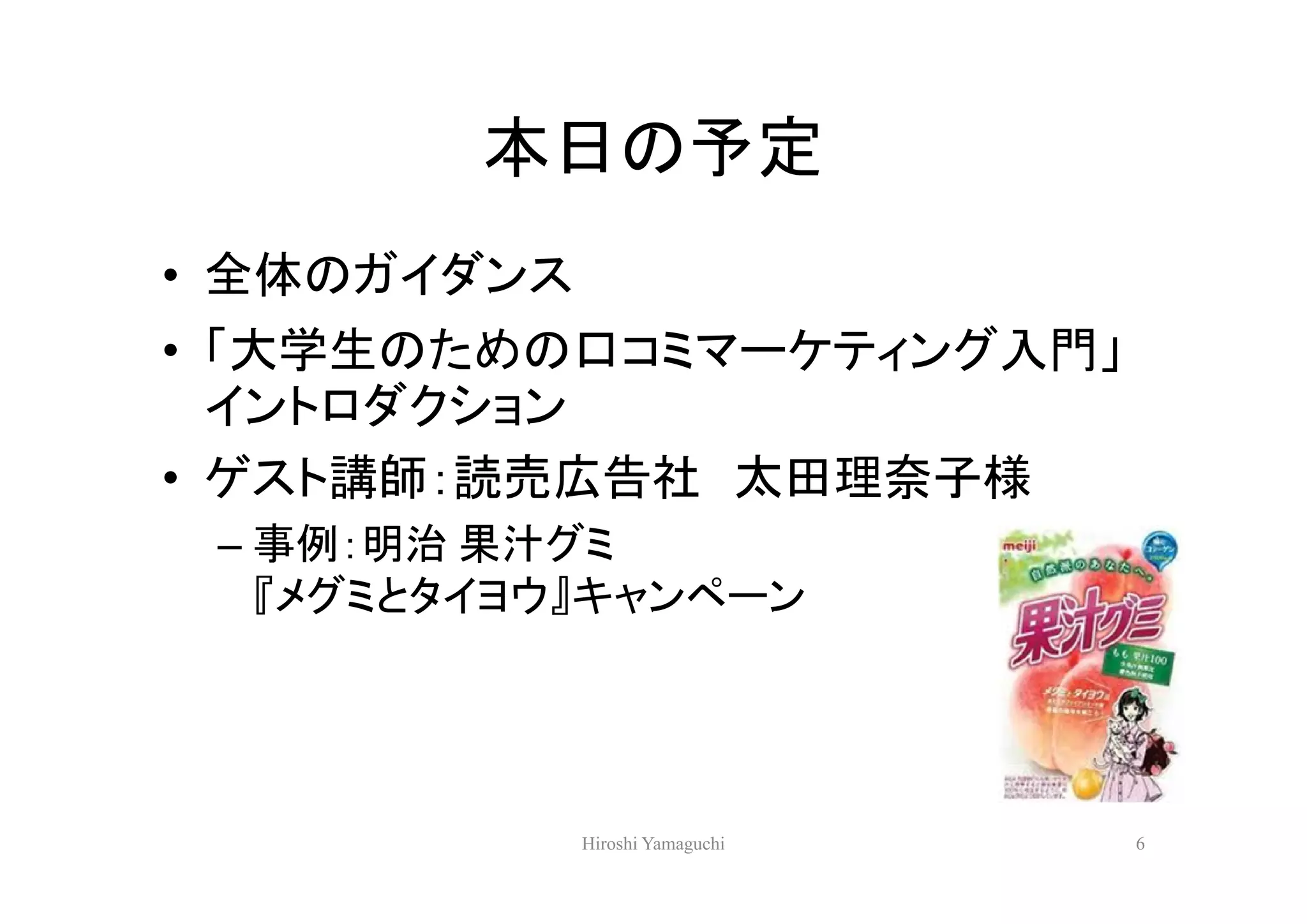 本日の予定
• 全体のガイダンス
• 「大学生のための口コミマーケティング入門」
  イントロダクション
• ゲスト講師：読売広告社 太田理奈子様
 – 事例：明治 果汁グミ
   『メグミとタイヨウ』キャンペーン




             Hiroshi Yamaguchi   6
 