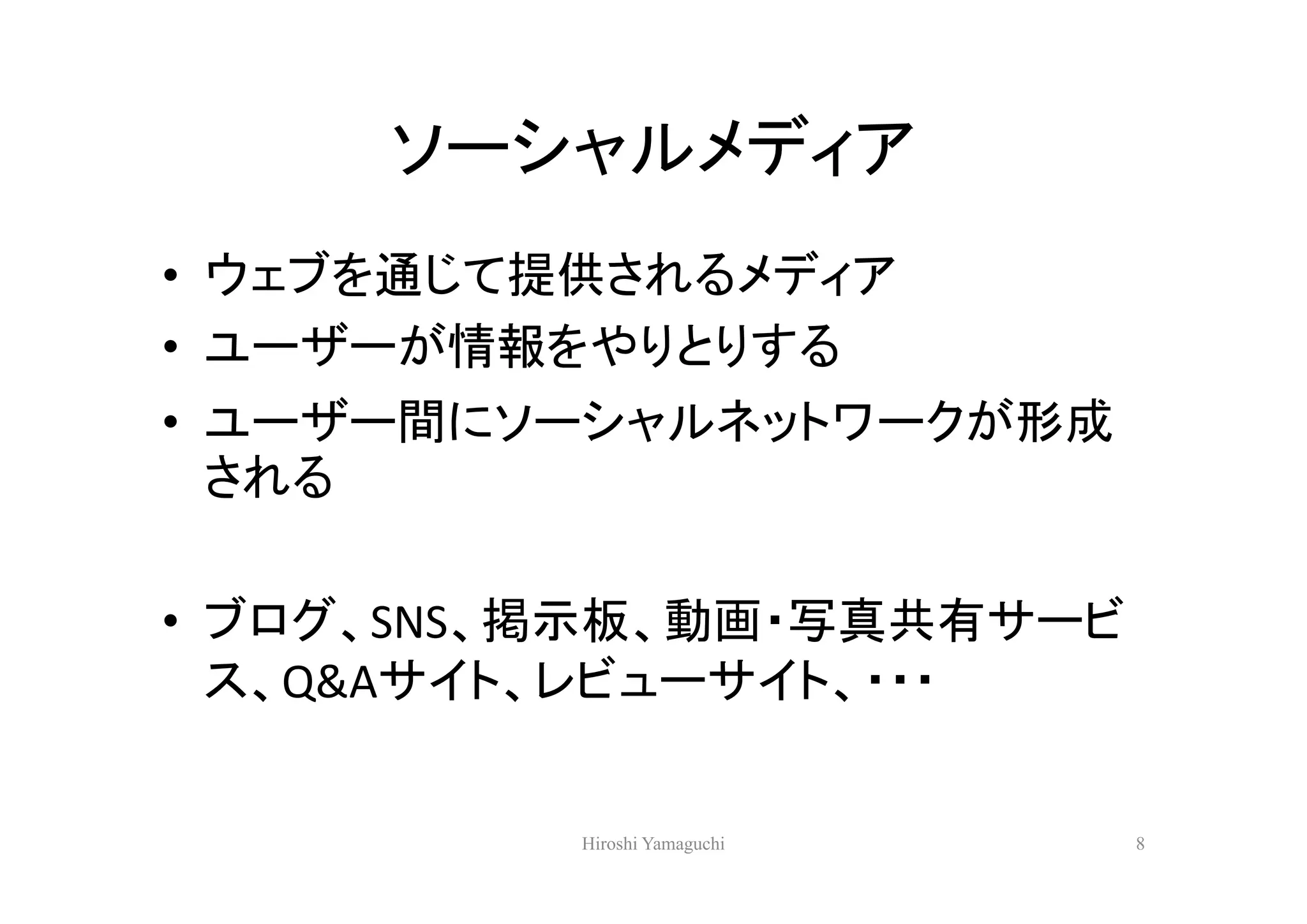 ソーシャルメディア
• ウェブを通じて提供されるメディア
• ユーザーが情報をやりとりする
• ユーザー間にソーシャルネットワークが形成
  される

• ブログ、SNS、掲示板、動画・写真共有サービ
  ス、Q&Aサイト、レビューサイト、・・・


          Hiroshi Yamaguchi   8
 