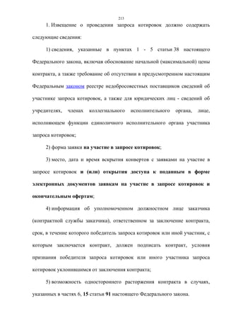 213
     1. Извещение о проведении запроса котировок должно содержать

следующие сведения:

     1) сведения, указанные в пунктах 1 - 5 статьи 38 настоящего

Федерального закона, включая обоснование начальной (максимальной) цены

контракта, а также требование об отсутствии в предусмотренном настоящим

Федеральным законом реестре недобросовестных поставщиков сведений об

участнике запроса котировок, а также для юридических лиц - сведений об

учредителях,   членах   коллегиального    исполнительного   органа,   лице,

исполняющем функции единоличного исполнительного органа участника

запроса котировок;

     2) форма заявки на участие в запросе котировок;

     3) место, дата и время вскрытия конвертов с заявками на участие в

запросе котировок и (или) открытия доступа к поданным в форме

электронных документов заявкам на участие в запросе котировок и

окончательным офертам;

     4) информация об уполномоченном должностном лице заказчика

(контрактной службы заказчика), ответственном за заключение контракта,

срок, в течение которого победитель запроса котировок или иной участник, с

которым заключается контракт, должен подписать контракт, условия

признания победителя запроса котировок или иного участника запроса

котировок уклонившимся от заключения контракта;

     5) возможность одностороннего расторжения контракта в случаях,

указанных в частях 6, 15 статьи 91 настоящего Федерального закона.
 