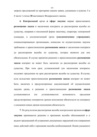 349
запроса предложений по критериям оценки заявок, указанным в пунктах 3 и

4 части 1 статьи 30 настоящего Федерального закона.

     6. Контрольный орган в сфере закупок вправе приостановить

размещение заказа и заключение контракта до рассмотрения жалобы по

существу, направив в письменной форме заказчику, оператору электронной

площадки, в уполномоченный орган (уполномоченное учреждение),

специализированную организацию, комиссию по осуществлению закупок

требование о приостановлении размещения заказа и заключения контракта

до рассмотрения жалобы по существу, которое является для них

обязательным. В случае принятия решения о приостановлении размещения

заказа контракт не может быть заключен до рассмотрения жалобы по

существу. При этом срок, установленный для заключения контракта,

подлежит продлению на срок рассмотрения жалобы по существу. В случае,

если вследствие приостановления размещения заказа контракт не может

быть заключен в предусмотренные документацией об осуществлении

закупки сроки, в решении о приостановлении размещения заказа

устанавливается    (не     устанавливается)    возможность   продления

предусмотренных контрактом сроков исполнения обязательств по контракту

с указанием новых сроков исполнения обязательств.

     7. По результатам рассмотрения жалобы контрольным органом в сфере

закупок принимается решение о признании жалобы обоснованной и о

выдаче предписаний об устранении допущенных нарушений или совершении

иных действий либо о признании жалобы необоснованной. Копия указанного
 