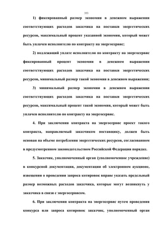 353
     1) фиксированный размер экономии в денежном выражении

соответствующих расходов заказчика на поставки энергетических

ресурсов, максимальный процент указанной экономии, который может

быть уплачен исполнителю по контракту на энергосервис;

     2) подлежащий уплате исполнителю по контракту на энергосервис

фиксированный      процент    экономии   в   денежном    выражении

соответствующих расходов заказчика на поставки энергетических

ресурсов, минимальный размер такой экономии в денежном выражении;

     3) минимальный размер экономии в денежном выражении

соответствующих расходов заказчика на поставки энергетических

ресурсов, максимальный процент такой экономии, который может быть

уплачен исполнителю по контракту на энергосервис.

     4. При заключении контракта на энергосервис проект такого

контракта, направляемый заказчиком поставщику, должен быть

основан на объеме потребления энергетических ресурсов, согласованном

в предусмотренном законодательством Российской Федерации порядке.

     5. Заказчик, уполномоченный орган (уполномоченное учреждение)

в конкурсной документации, документации об электронном аукционе,

извещении о проведении запроса котировок вправе указать предельный

размер возможных расходов заказчика, которые могут возникнуть у

заказчика в связи с энергосервисом.

     6. При заключении контракта на энергосервис путем проведения

конкурса или запроса котировок заказчик, уполномоченный орган
 