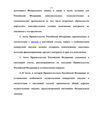 363
настоящего Федерального закона, а также в целях создания для

Российской     Федерации     дополнительных      технологических     и

экономических преимуществ (в том числе встречных обязательств)

определить    дополнительные   условия   исполнения   контракта,     не

связанные с его предметом.

     2. Акты Правительства Российской Федерации, принимаемые в

соответствии с частью 1 настоящей статьи, наряду с особенностями

конкретной закупки должны содержать наименование заказчика,

источник финансирования, предмет контракта и срок его исполнения.

     3. Акты Правительства Российской Федерации, указанные в

настоящей статье, рассматриваются на заседании Правительства

Российской Федерации в установленном порядке.

     4. В части, в которой Правительством Российской Федерации не

установлены    особенности   осуществления    конкретной   закупки   в

соответствии с настоящей статьей, применяется общий порядок

осуществления закупок, предусмотренный настоящим Федеральным

законом.
 