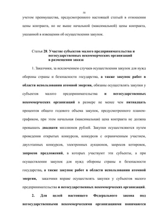 58
учетом преимущества, предусмотренного настоящей статьей в отношении

цены контракта, но не выше начальной (максимальной) цены контракта,

указанной в извещении об осуществлении закупок.



     Статья 28. Участие субъектов малого предпринимательства и
               негосударственных некоммерческих организаций
               в размещении заказа

     1. Заказчики, за исключением случаев осуществления закупок для нужд

обороны страны и безопасности государства, а также закупок работ в

области использования атомной энергии, обязаны осуществлять закупки у

субъектов     малого      предпринимательства     и   негосударственных

некоммерческих организаций в размере не менее чем пятнадцать

процентов общего годового объема закупок, предусмотренного планом-

графиком, при этом начальная (максимальная) цена контракта не должна

превышать двадцати миллионов рублей. Закупки осуществляются путем

проведения открытых конкурсов, конкурсов с ограниченным участием,

двухэтапных конкурсов, электронных аукционов, запросов котировок,

запросов предложений, в которых участвуют эти субъекты, а при

осуществлении закупок для нужд обороны страны и безопасности

государства, а также закупок работ в области использования атомной

энергии,    заказчики вправе осуществлять закупки у субъектов малого

предпринимательства и негосударственных некоммерческих организаций.

     2.     Для   целей     настоящего    Федерального     закона   под

негосударственными некоммерческими организациями понимаются
 