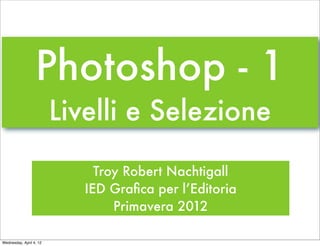 Photoshop - 1
                         Livelli e Selezione

                              Troy Robert Nachtigall
                            IED Graﬁca per l’Editoria
                                 Primavera 2012

Wednesday, April 4, 12
 
