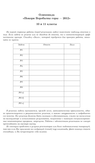 Олимпиада
                      Покори Воробьевы горы             2012

                               10 и 11 классы

   На первой странице работы (перед решениями задач) поместите таблицу ответов к
ним. Если задача не решена или не доведена до ответа, то в соответствующей графе
поставьте прочерк. Столбец Балл , который требуется для проверки работы, запол-
нять не нужно.

              Задача                  Ответ                    Балл

               №1

               №2

               №3

               №4

               №5

               №6

               №7

               №8

              №9 а)

              №9 б)

              №9 в)


    В решении задачи оценивается, прежде всего, математическая правильность, одна-
ко приветствуется и рациональность решения, а также аккуратность и подробность
его текста. Все решения должны быть полными и обоснованными, ссылки на вычисления
на калькуляторе и использование результатов, полученных с помощью специализирован-
ных компьютерных программ, запрещены. Работы с идентичными решениями не смогут
претендовать на высокую оценку.
    Не советуем прибегать к услугам репетиторов или более подготовленных товарищей,
так как если Вас пригласят на следующий (очный) тур олимпиады, факт помощи станет
очевидным, и Вы почувствуете себя неловко.
 