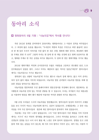 9




동아리 소식

  평화동아리 9월 기행 : “나눔의집”에서 역사를 만나다!


  작년 2012년 총회를 준비하면서 2030지회는 평화동아리로 그 이름과 성격을 바꾸었습니

다. 그 과정에 많은 토론을 했습니다. “우리만의 색깔과 특징은 무엇으로 하면 좋을까? 2011

년 한 해 동안 우리가 이야기를 가장 많이 한 것은 전쟁, 평화에 대한 것이다. 계속해서 평화
를 주제로 한번 가 보자” 그렇게 우리는 한 달에 한 번 책을 선정해 읽고 함께 토론하기로 했

고, 평화를 주제로 한 작은 실천을 하기로 했습니다. 두 달에 한 번은 평화기행을 가기로 했습

니다.
  2012년 평화기행은 박정희 군사정권시절 수많은 사람들을 고문하고 취조했던 남산, 5.18

민주화운동이 있었던 광주, 그리고 아직도 해결되지 않은 역사인 일본군‘위안부’ 할머니들이

계시는 나눔의집으로 가기로 했습니다.
  광복절이 있는 8월에 ‘나눔의집’에 가기로 했으나 나눔의 집에 행사도 많고 아직 준비도

되어 있지 않아 9월로 미루게 되었습니다. 나눔의집 방문 준비팀이 나눔의집 방문을 위해 필

요한 것들을 알아보기로 했습니다.
  나눔의집을 방문하려면 우선 홈페이지에서 방문신청서를 작성해야 합니다. 방문해서는 봉

사활동과 나눔의집 안에 있는 역사관 관람을 할 수 있습니다. 우리는 자가용이 아닌 대중교통

을 이용하여 방문을 해야 했기 때문에 아쉽지만 역사관 관람만 하기로 했습니다.


  9월 23일 우리들은 드디어 나눔의집을 방문했습니다. 할머니들의 동상과 여러가지 조형물

들을 보니 우리가 비로소 나눔의집에 왔구나, 실감이 들었습니다. 조형물들에는 그 동안 나눔
의집을 거쳐 가신 할머니들과 생존해 계신 할머니들의 발자취가 적혀 있었습니다.

  처음에는 사실 아무 느낌이 없었습니다. 그저 ‘이런 할머니들이 이런 배경을 거쳐 이곳에

계시는 거구나’ 하고 막연히 생각했을 뿐이었습니다. 그러나 역사관을 둘러보고 그곳에 계신
선생님의 설명을 듣고 나서 다시 봤을 때, 느낌은 전혀 달라져 있었습니다. 설명을 듣고 조형

물에 적혀 있는 글들을 다시 읽는데, 왜 이리 우리 할머니 이야기 같고, 내가 아는 사람의 이
 