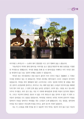 10




야기처럼 느껴지는지…… 눈에서 땀이 찔끔찔끔 나고 코가 찡해져 옴을 느꼈습니다.

  ‘나눔의집’의 역사와 현재 할머니들 이야기를 듣고 일본군‘위안부’에 대한 동영상을 시청한

뒤 역사관으로 향했습니다. 역사관 관람을 통해 좀 더 할머니들을 이해하고 아직 저지른 잘못
을 반성하지 않고 있는 일본의 만행을 실감할 수 있었습니다.

  역사관 안은 어두컴컴하고 연결 통로가 좁아서 마치 너무나 어둡고 짓밟혔던 그 시대로

우리를 안내하고 있는 것 같았습니다. 역사관 곳곳에는 할머니들이 그리신 그림들이 전시되어
있었습니다. 버섯을 따며 평화롭게 있던 소녀가(사실 그것도 일본에 바쳐야 할 공물을 캐던

것) 갑자기 군인들에게 끌려가고, 외국으로 가는 배에 있던 많은 소녀들이 항구에 닿을 때쯤엔

두세 명이 되어 있고, 그 앞에 길게 줄을 늘어선 군인들이 그려져 있는 그림을 보고 있노라면
너무나 무서웠고, 내가 살고 있는 지금 이 시대에 태어났음에 감사한 마음이 들기까지 했습니

다. 그리고 지금까지 밝혀진 것보다 더 많은 수의 위안소가 있을 것이며 더 많은 이 땅의 소

녀들이 끌려갔을 수도 있음을 알았습니다. 역사관을 나와서도 타의로 외국에 끌려가서 이용을
당하다가 죽임을 당하거나 버려졌을 작은 소녀들이 눈에 밟혔습니다. 나는 열일곱, 열여섯에

무엇을 하고 있었나? 부모님께 투정을 부리고, 울며 웃으며 지내지 않았던가.

  나는 이 소녀들을 위해 무엇을 할 수 있을까? 아직 역사는 청산이 되지 않고 있고 서로의
 