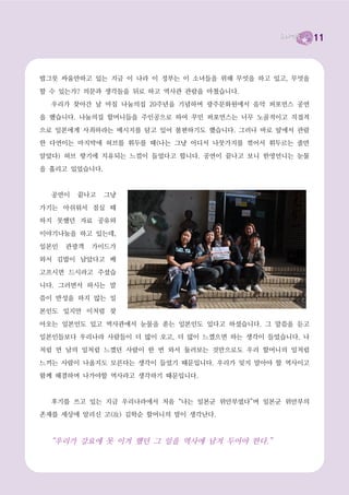 11



밥그릇 싸움만하고 있는 지금 이 나라 이 정부는 이 소녀들을 위해 무엇을 하고 있고, 무엇을

할 수 있는가? 의문과 생각들을 뒤로 하고 역사관 관람을 마쳤습니다.
  우리가 찾아간 날 마침 나눔의집 20주년을 기념하며 광주문화원에서 음악 퍼포먼스 공연

을 했습니다. 나눔의집 할머니들을 주인공으로 하여 꾸민 퍼포먼스는 너무 노골적이고 직접적

으로 일본에게 사죄하라는 메시지를 담고 있어 불편하기도 했습니다. 그러나 바로 앞에서 관람
한 다연이는 마지막에 허브를 휘두를 때(나는 그냥 어디서 나뭇가지를 꺾어서 휘두르는 줄만

알았다) 허브 향기에 치유되는 느낌이 들었다고 합니다. 공연이 끝나고 보니 한영언니는 눈물

을 흘리고 있었습니다.


  공연이   끝나고    그냥

가기는 아쉬워서 점심 때
하지 못했던 자료 공유와

이야기나눔을 하고 있는데,

일본인   관광객   가이드가
와서 김밥이 남았다고 배

고프시면 드시라고 주셨습

니다. 그러면서 하시는 말
씀이 반성을 하지 않는 일

본인도 있지만 이처럼 찾

아오는 일본인도 있고 역사관에서 눈물을 쏟는 일본인도 있다고 하셨습니다. 그 말씀을 듣고
일본인들보다 우리나라 사람들이 더 많이 오고, 더 많이 느꼈으면 하는 생각이 들었습니다. 나

처럼 먼 남의 일처럼 느꼈던 사람이 한 번 와서 둘러보는 것만으로도 우리 할머니의 일처럼

느끼는 사람이 나올지도 모른다는 생각이 들었기 때문입니다. 우리가 잊지 말아야 할 역사이고
함께 해결하며 나가야할 역사라고 생각하기 때문입니다.



  후기를 쓰고 있는 지금 우리나라에서 처음 “나는 일본군 위안부였다”며 일본군 위안부의
존재를 세상에 알리신 고(故) 김학순 할머니의 말이 생각난다.



  “우리가 강요에 못 이겨 했던 그 일을 역사에 남겨 두어야 한다.”
 