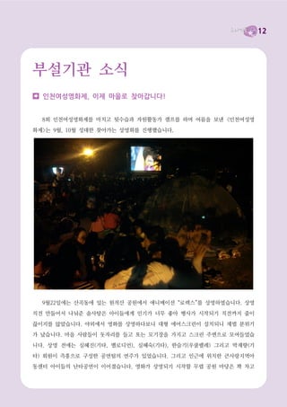 12




부설기관 소식
  인천여성영화제, 이제 마을로 찾아갑니다!


  8회 인천여성영화제를 마치고 뒷수습과 자원활동가 캠프를 하며 여름을 보낸 <인천여성영

화제>는 9월, 10월 성대한 찾아가는 상영회를 진행했습니다.




  9월22일에는 산곡동에 있는 원적산 공원에서 애니메이션 “로렉스”를 상영하였습니다. 상영

직전 만들어서 나눠준 솜사탕은 아이들에게 인기가 너무 좋아 행사가 시작되기 직전까지 줄이

끊이지를 않았습니다. 야외에서 영화를 상영하다보니 대형 에어스크린이 설치되니 제법 분위기
가 났습니다. 마을 사람들이 돗자리를 들고 또는 모기장을 가지고 스크린 주변으로 모여들었습

니다. 상영 전에는 심혜진(기타, 멜로디언), 심혜숙(기타), 한슬기(우쿨렐레) 그리고 박재향(기

타) 회원이 즉흥으로 구성한 공연팀의 연주가 있었습니다. 그리고 인근에 위치한 큰사랑지역아
동센터 아이들의 난타공연이 이어졌습니다. 영화가 상영되기 시작할 무렵 공원 마당은 꽉 차고
 