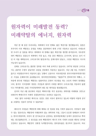 16



10월의 이야기_   지금, 왜 탈핵을 말하는가?




탈핵과 에너지전환 없이
내일은 불가능하다

  대통령선거가 코앞으로 다가왔습니다. 각 정당마다 후보를 결정하고 각 후보 캠프들은 자

신들이야말로 이 나라의 미래를 책임질 적임자라고 주장합니다.
  경제민주화와 복지라는 한국사회에서는 아직까지 낯선 단어들이 거의 모든 후보 입에서

나오는 걸 보면, 이번 선거에서는 1997년 IMF 구제금융 이후 한 번도 좋아진 적 없는, 오히

려 점점 피부로 위기를 실감하고 있는 경제 문제가 확실히 핫 이슈인 듯합니다. 네, 맞습니다.
경제위기는 그저 때 되면 나오는 뉴스의 그렇고 그런 이야기가 아니라 우리들의 생존을 좌우

하는 매우 절박한 문제가 되었으니까요.

  그런데 이번 달 ‘도라지꽃’에서는 경제 이야기가 아닌 탈핵과 에너지전환이라는 아주 낯선
이야기를 꺼내려 합니다. 경제가 어렵고 골치 아픈 이야기이긴 하지만, 그래도 지금 반드시 필

요한 문제라는 것은 누구나 공감할 것입니다. 그러나 ‘핵’ 이야기, ‘에너지’ 이야기는 한참 뜬금

없게 들리지요? 과학책에나 나올 법한 단어이니까요.
  그러나 아주 가까이 이웃나라 일본의 후쿠시마에서 원자력발전소 사고가 난 것이 겨우 작

년 3월의 이야기입니다. 지금 후쿠시마의 사고지역 반경 30km 구역은 완벽한 죽음의 땅이 되

었습니다. 혹시 후쿠시마 핵발전소에서 흘러나온 방사능에 오염된 참다랑어가 미국 캘리포니아
해안에서 잡혔다는 뉴스를 보셨습니까? 방사능 물질에 오염된 다랑어가 1만㎞ 이상 이동한 것

입니다. 10년 뒤면 후쿠시마에서 방출된 방사능 오염수가 해류의 흐름을 타고 태평양 전역으

로 확산된다는 연구결과도 나오고 있습니다.
  텔레비전이나 신문에 후쿠시마 사고가 보도되지 않는다고 이 문제가 해결된 것이 아니다.
 