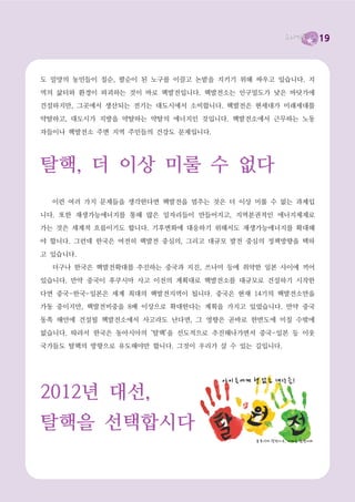 19




원자력(=핵발전)의 진실
  그러나 진실은 분명합니다. 원자라는 단어는 원래 과학용어로 일상에서 그다지 쓰이는 단

어가 아님에도, 핵이라는 일상용어가 있음에도, 구태여 핵발전이 아닌 원자력이라고 표현하는
것, 그것만 봐도 핵발전을 옹호하는 세력이 뭔가 감추고 있다는 것을 알 수 있습니다.

  첫째, 핵발전은 안전하지 않습니다. 전세계에 500개가 채 안 되는 핵발전소가 건설되었는

데 그 중에 3곳(미국의 스리마일, 구 소련의 체르노빌, 그리고 가장 최근 일본의 후쿠시마)에
서 사고가 났습니다. 생각해 보십시오. 500대의 자동차를 생산했는데 그 중 3대가 폭발했다면

과연 그 자동차를 탈 사람이 있을까요? 이건 아주 상식적인 얘기입니다. 핵발전은 결코 안전

하지 않습니다.
  둘째, 핵발전은 미래세대에 폐기물처리와 핵발전소 해체비용 부담을 전가시키는 ‘미래약탈’
에너지입니다. 아래에서 보는 것처럼 엄청난 양의 ‘사용후 핵연료’가 쌓이고 있습니다.




           <표1> 발전시설 사용후 핵연료 저장현황(2011년 9월 현재) 출처 : 원자력안전위원회


  우리나라의 핵발전소에는 11,838톤이 넘는 사용후 핵연료가 쌓여 있습니다. 이 사용후 핵

연료는 최소 10만년 이상을 보관해야 합니다. 10만년…… 상상이나 되십니까. 그런데 우리나

라에서는 공론화조차 되지 않고 있는 상황입니다. 또한 핵발전소들의 수명이 끝날 경우에 폐로
를 해야 하는데, 이와 관련된 준비도 안 되고 있습니다. 이 모든 부담은 뒷세대가 짊어져야 합

니다.

  지금 우리가 전기 좀 더 쓰자고 우리 아이들에게 핵 폐기물과 핵사고 위험을 떠넘기는 것
입니다. 어떤 이유와 근거를 댄들 정당성을 얻을 수 있겠습니까?

  셋째, 핵발전은 경제적이지도 않습니다. 폐기물처리비용, 발전소 해체비용과 사고가 일어났

을 때 짊어져야 할 엄청난 비용을 감안한다면 핵발전은 경제적일 수가 없습니다. 뒤처리 비용
 