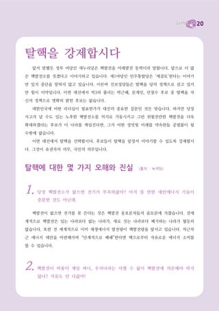 20



까지 감안한다면 핵발전의 비용은 눈덩이처럼 불어날 수밖에 없습니다. 그래서 핵발전이 경제

성이 없다는 것은 여러 곳에서 지적되고 있습니다. 태양광, 풍력과 같은 재생가능에너지의 발
전단가는 기술개발에 따라 계속 떨어질 것으로 예상되지만, 핵발전의 비용은 점점 더 불어날

수밖에 없다.

  45000


  40000


  35000


  30000


  25000


  20000


  15000


  10000


   5000


         0
             1996   1997   1998   1999   2000   2001   2002   2003   2004   2005    2006    2007    2008    2009    2010

 nuclear     7030   3705   3135   2841   3144   2734   5095   1647   4672   3662    1423    1785     0      1068    3763
 solar PV                                       334    439    594    1052   1320    1467    2392    6090    7203    15500
 w ind       1280   1530   2520   3440   3760   6500   7270   8133   8207   11531   15245   19865   26282   37466   38500


세계의 발전현황(년도별 신설된 발전시설)
파란색이 풍력발전입니다. 노란색이 태양광입니다. 둘 다 급성장하고 있다는 것을 볼 수 있습니다. 본 그래프는
누계가 아닙니다. 매년 새로 설치되는 발전시설을 말하고 있습니다. 빨간색은 핵발전입니다. 전혀 성장하지 않고
있음을 알 수 있습니다. 핵발전이 사양산업이라는 사실을 웅변하고 있습니다. 이로써 핵발전은 사양산업이며,
핵발전의 대안이 바로 재생가능에너지라는 사실을 알 수 있습니다. 전 세계적으로 급성장하는 태양광과 풍력이
경제성이 없다는 한국정부의 말은 거짓입니다. 정부는 태양광 발전단가가 핵발전의 20배라고 하지만 세계의
태양광 성장율은 매년 50% 이상입니다. 한국정부 아니면 세계 시장 중 어느 하나가 거짓말을 하고 있는
것입니다.



    그 외에도 핵발전이 가진 문제는 무수히 많습니다. 핵발전소에서 생산된 전기를 대도시로

끌고 오기 위해 건설하고 있는 초고압 송전탑으로 인해 농민들이 고통을 받고 있습니다. 지금

도 밀양의 농민들이 칠순, 팔순이 된 노구를 이끌고 논밭을 지키기 위해 싸우고 있습니다. 지
역의 삶터와 환경이 파괴하는 것이 바로 핵발전입니다. 핵발전소는 인구밀도가 낮은 바닷가에

건설하지만, 그곳에서 생산되는 전기는 대도시에서 소비합니다. 핵발전은 현세대가 미래세대를

약탈하고, 대도시가 지방을 약탈하는 약탈의 에너지인 것입니다. 핵발전소에서 근무하는 노동
자들이나 핵발전소 주변 지역 주민들의 건강도 문제입니다.
 