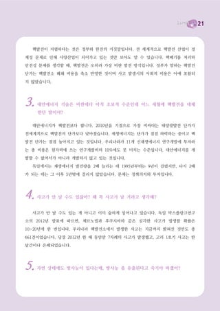 21




탈핵, 더 이상 미룰 수 없다
  이런 여러 가지 문제들을 생각한다면 핵발전을 멈추는 것은 더 이상 미룰 수 없는 과제입

니다. 또한 재생가능에너지를 통해 많은 일자리들이 만들어지고, 지역분권적인 에너지체제로
가는 것은 세계적 흐름이기도 합니다. 기후변화에 대응하기 위해서도 재생가능에너지를 확대해

야 합니다. 그런데 한국은 여전히 핵발전 중심의, 그리고 대규모 발전 중심의 정책방향을 택하

고 있습니다.
  더구나 한국은 핵발전확대를 추진하는 중국과 지진, 쓰나미 등에 취약한 일본 사이에 끼어

있습니다. 만약 중국이 후쿠시마 사고 이전의 계획대로 핵발전소를 대규모로 건설하기 시작한

다면 중국-한국-일본은 세계 최대의 핵발전지역이 됩니다. 중국은 현재 14기의 핵발전소만을
가동 중이지만, 핵발전비중을 8배 이상으로 확대한다는 계획을 가지고 있었습니다. 만약 중국

동쪽 해안에 건설될 핵발전소에서 사고라도 난다면, 그 영향은 곧바로 한반도에 미칠 수밖에

없습니다. 따라서 한국은 동아시아의 ‘탈핵’을 선도적으로 추진해나가면서 중국-일본 등 이웃
국가들도 탈핵의 방향으로 유도해야만 합니다. 그것이 우리가 살 수 있는 길입니다.




2012년 대선,
탈핵을 선택합시다
탈핵을 강제합시다
  앞서 말했듯 정부 여당인 새누리당은 핵발전을 미래발전 동력이라 말합니다. 앞으로 더 많

은 핵발전소를 짓겠다고 이야기하고 있습니다. 제1야당인 민주통합당은 ‘재검토’한다는 이야기
만 있지 중단을 말하지 않고 있습니다. 이른바 진보정당들은 탈핵을 당의 정책으로 삼고 있지

만 힘이 미약입니다. 이번 대선에서 빅3라 불리는 박근혜, 문재인, 안철수 후보 중 탈핵을 자
 