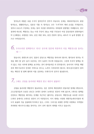 22



신의 정책으로 명확히 밝힌 후보는 없습니다.

  대한민국에 어떤 리더십이 필요한가가 대선의 중요한 질문인 것은 맞습니다. 하지만 당장
사고가 날 수도 있는 노후한 핵발전소를 억지로 가동시키고 그런 위험천만한 핵발전을 더욱

확대하겠다는 후보가 이 나라를 책임진다면, 그가 어떤 장밋빛 미래를 약속한들 공염불이 될

수밖에 없습니다.
  이번 대선에서 탈핵을 선택합시다. 후보들이 탈핵을 앞장서 이야기할 수 있도록 강제합시

다. 그것이 유권자의 의무, 국민의 의무입니다.




탈핵에 대한 몇 가지 오해와 진실                (출처 : 녹색당)




1.   당장 핵발전소가 없으면 전기가 부족하잖아? 아직 쓸 만한 대안에너지 기술이
     충분한 것도 아닌데.

  핵발전이 없으면 전기를 못 쓴다는 것은 핵발전 옹호론자들의 음모론에 가깝습니다. 전세
계적으로 핵발전은 있는 나라보다 없는 나라가, 새로 짓는 나라보다 폐기하는 나라가 월등히

많습니다. 또한 전 세계적으로 이미 재생에너지 발전량이 핵발전량을 앞서고 있습니다. 차근차

근 에너지 대안을 마련해가며 “단계적으로 폐쇄”한다면 핵으로부터 자유로운 에너지 소비를
할 수 있습니다.




2.   핵발전이 비용이 제일 싸니, 우리나라는 어쩔 수 없이 핵발전에 의존해야 하지
     않나? 석유도 안 나잖아!

  핵발전이 저렴하다는 것은 정부와 한전의 거짓말입니다. 전 세계적으로 핵발전 산업이 경

제성 문제로 인해 사양산업이 되어가고 있는 것만 보아도 알 수 있습니다. 핵폐기물 처리와

안전성 문제를 생각할 때, 핵발전은 오히려 가장 비싼 발전 방식입니다. 정부가 말하는 핵발전
단가는 핵발전소 폐쇄 비용을 축소 반영한 것이며 사고 발생시의 사회적 비용은 아예 포함되

지 않았습니다.
 