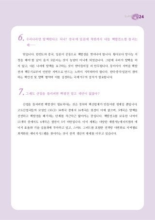 24




6.   우리나라만 탈핵한다고 되나? 중국에 일본에 북한까지 다들 핵발전소를 돌리는
     데……

  맞습니다. 한반도와 중국, 일본이 공동으로 핵발전을 벗어나야 합니다. 황사보다 방사능 걱
정을 해야 할 날이 올지 모른다는 것이 농담이 아니게 되었습니다. 그런데 우리가 탈핵을 하

지 않고, 다른 나라에 탈핵을 요구하는 것이 받아들여질 리 만무합니다. 동아시아 지역을 핵발

전과 핵무기로부터 안전한 지역으로 만드는 노력이 시작되어야 합니다. 한국·중국·일본이 참여
하는 핵안전 및 탈핵 협약과 이를 실천하는 국제기구의 설치가 필요합니다.




7.   그래도 산업을 돌리려면 핵발전 말고 대안이 없잖아?


  산업을 돌리려면 핵발전이 필요하다는 것은 정부와 핵산업계가 만들어낸 핑계일 뿐입니다.

고도산업국들의 모임인 OECD 34개국 중에서 16개국은 원전이 아예 없으며, 5개국은 탈핵을

선언하고 핵발전을 폐기하는 단계를 차근차근 밟아가는 중입니다. 핵발전소를 보유한 나머지
13개국 중에서도 6개국은 원전이 5기 미만입니다. 이미 세계는 다양한 재생가능에너지원과 에

너지 효율화 기술 실용화에 투자하고 있고, 스마트 그리드를 포함한 전력망 다변화로 지역별로

최적화된 에너지시스템을 찾아가는 것이 전력 생산의 대세를 이루고 있습니다.
 