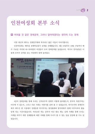 2




인천여성회 본부 소식

  어려울 것 같은 경제공부, 그러나 알아야겠다는 생각이 드는 경제


  이번 대선의 화두는 경제민주화와 복지라고 많은 이들이 이야기합니다.

  인천여성회는 때마침 경제바로알기 강좌를 진행했습니다. 9월 19일부터 10월 17일까지 매
주 수요일 저녁에 40~50여명의 여성들이 모여 경제강좌를 들었습니다. 역시나 강사님들은 이

렇게 모여서 강의를 듣는 여성회의 힘에 놀라셨고.




  4강의 경제강좌를 통해 우리는 신자유주의 경제가 어떻게 흘러왔는지, 한국의 자본주의는

어디에 서 있는지, 그리고 다른 사회는 어떤지를 살펴 볼 수 있었습니다. 복지국가와 경제민주
화가 화두인 현 시점에서 성평등한 복지국가는 탈상품화와 탈가족화가 함께 이루어져야 함을

알게 되는 시간이었습니다. 머리로만 하는 공부가 아닌 발로 뛰는 실제 사례를 통해 우리는

사회를 바꾸기 위한 경제활동에 대한 사례를 통해 우리가 할 수 있는 일을 상상해 볼 수도 있
었습니다.
 