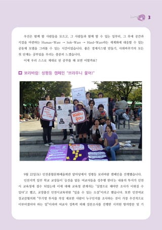 3



  우선은 함께 할 사람들을 모으고, 그 사람들과 함께 할 수 있는 일부터, 그 후에 공간과

시설을 마련하는 Human-Ware → Soft-Ware → Hard-Ware라는 세계화에 대응할 수 있는
공동체 모델을 그려볼 수 있는 시간이었습니다. 좋은 경제시스템 만들기, 사회바꾸기의 모든

첫 단계는 공부임을 우리는 충분히 느꼈습니다.

  이제 우리 스스로 제대로 된 공부를 해 보면 어떨까요?



  보라바람: 성평등 캠페인 “브라우니 물어!”




  9월 22일(토) 인천종합문화예술회관 앞마당에서 성평등 보라바람 캠페인을 진행했습니다.

  인천지역 일부 학교 교장들이 '승진을 앞둔 여교사들을 성추행 한다'는 내용의 투서가 인천
시 교육청에 접수 되었는데 이에 대해 교육청 관계자는 "실명으로 해야만 조사가 이뤄질 수

있다"고 했고, 교장출신 인천시교육위원 “있을 수 있는 소설”이라고 했습니다. 또한 인천여교

장교감협의회 “무기명 투서를 작성 제보한 사람이 누구인지를 조사하는 것이 가장 우선적으로
이루어졌어야 하는 일”이라며 여교사 성폭력 피해 설문조사를 진행한 시의원 항의방문 및 기
 