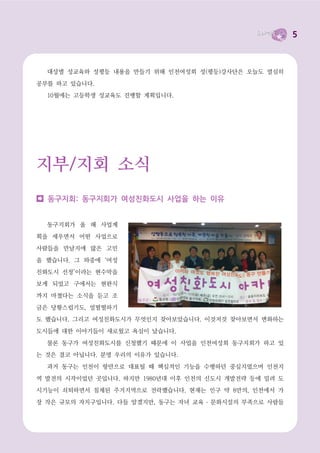 5



  대상별 성교육와 성평등 내용을 만들기 위해 인천여성회 성(평등)강사단은 오늘도 열심히

공부를 하고 있습니다.
  10월에는 고등학생 성교육도 진행할 계획입니다.




지부/지회 소식
  동구지회: 동구지회가 여성친화도시 사업을 하는 이유


  동구지회가 올 해 사업계

획을 세우면서 어떤 사업으로
사람들을 만날지에 많은 고민

을 했습니다. 그 와중에 ‘여성

친화도시 선정’이라는 현수막을
보게 되었고 구에서는 현판식

까지 마쳤다는 소식을 듣고 조

금은 당황스럽기도, 얼떨떨하기
도 했습니다. 그리고 여성친화도시가 무엇인지 찾아보았습니다. 이것저것 찾아보면서 변화하는

도시들에 대한 이야기들이 새로웠고 욕심이 났습니다.

  물론 동구가 여성친화도시를 신청했기 때문에 이 사업을 인천여성회 동구지회가 하고 있
는 것은 결코 아닙니다. 분명 우리의 이유가 있습니다.

  과거 동구는 인천이 항만으로 대표될 때 핵심적인 기능을 수행하던 중심지였으며 인천지

역 발전의 시작이었던 곳입니다. 하지만 1980년대 이후 인천의 신도시 개발전략 등에 밀려 도
시기능이 쇠퇴하면서 침체된 주거지역으로 전락했습니다. 현재는 인구 약 8만의, 인천에서 가

장 작은 규모의 자치구입니다. 다들 알겠지만, 동구는 자녀 교육 ․ 문화시설의 부족으로 사람들
 