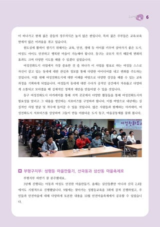 6



이 떠나가고 현재 젊은 층들의 정주의식은 높지 않은 편입니다. 특히 젊은 주부들은 교육․보육

면에서 많은 어려움을 겪고 있습니다.
     원도심에 활력이 생기기 위해서는 교육, 안전, 생태 등 아이를 키우며 살아가기 좋은 도시,

여성도 아이도 안전하고 행복한 마을이 가능해야 합니다. 동구는 규모가 작기 때문에 변화의

효과도 크며 다양한 시도를 해볼 수 있겠다 싶었습니다.
     여성친화도시 사업에서 가장 중요한 것 중 하나가 이 사업을 필요로 하는 여성들 스스로

자신이 살고 있는 동네에 대한 관심과 정보를 통해 다양한 아이디어를 내고 변화를 주도하는

것입니다. 이를 위해 여성친화도시에 대한 이해를 바탕으로 다양한 상상을 해볼 수 있는 교육
과정을 기획하게 되었습니다. 여성들의 동네에 대한 수다가 공적인 공간에서 자유롭고 다양하

게 소통되고 모아졌을 때 실제적인 정책과 대안을 만들어낼 수 있을 것입니다.

     동구 여성친화도시 아카데미를 통해 지역 곳곳에서 다양한 활동들을 통해 여성친화도시의
필요성을 알리고 그 내용을 생산하는 서포터즈를 구성하려 합니다. 이를 바탕으로 내년에는 실

질적인 사업 발굴 및 착수에 들어갈 수 있을 것입니다. 많은 사람들과 함께하는 아카데미, 여

성친화도시 서포터즈를 상상하며 그들이 만들 아름다운 도시 동구, 마을공동체를 꿈꿔 봅니다.




     부평구지부: 성평등 마을만들기, 산곡동과 삼산동 마을축제로
     부평지부 하반기 참 분주했네요..
     3년째 진행되는 아동과 여성도 안전한 마을만들기. 올해는 삼산동뿐만 아니라 산곡 2,4동

에서도 시범적으로 진행했답니다. 9월에는 찾아가는 성평등교육을 3회에 걸쳐 진행하였고, 주

민들과 안전마을에 대해 다양하게 토론한 내용을 10월 안전마을축제에서 공유할 수 있었습니
다.
 