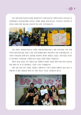 7



  특히 올해 품앗이어린이도서관을 활성화시키기 위해 동분서주 바쁘게 움직인 산곡2,4동 여

성회회원들이 안전마을축제를 준비하고 진행한 경험을 통해 앞으로도 지속적이고 안정적인 안
전마을 축제에 대한 필요성을 공유하게 되는 값진 시간이었습니다.




  또한 하반기 회원실천사업으로 마련한 쌍용자동차해고자돕기 희망 하루식당을 저희 부평

지부와 좋은어린이집을 만들기 위한 인천시민협동조합과 마을부엌이 공동 운영하였습니다. 공
지영의 의자놀이를 함께 읽어 공감대를 형성하여 참여한 회원들도 있었고, 하루식당을 다녀간

후 뒤늦게라도 의자놀이를 구입함으로써 나눔을 실천한 회원도 있었습니다.

  하반기 동별 모임을 지부 회원의 날로 대체하여 마련한 강좌를 통해 여성주의와 인천여성
회에 대해 다시 한 번 생각해보는 소중한 시간도 마련했습니다.

  바쁜 일정 중에 너무 다양한 사업들이 진행되어서 그런지 참여한 회원들이 많지 않아 아

쉬웠지만 더 많은 회원들과 함께 하기 위한 새로운 시도를 고민해보게 됩니다.
 