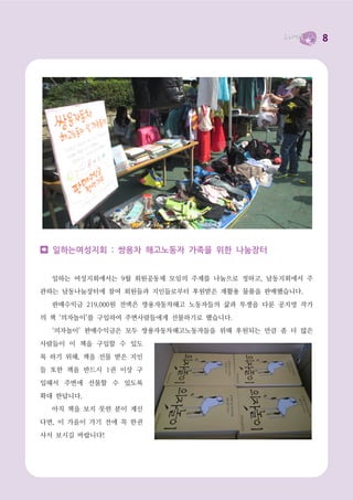 8




  일하는여성지회 : 쌍용차 해고노동자 가족을 위한 나눔장터


  일하는 여성지회에서는 9월 회원공동체 모임의 주제를 나눔으로 정하고, 남동지회에서 주
관하는 남동나눔장터에 참여 회원들과 지인들로부터 후원받은 재활용 물품을 판매했습니다.

  판매수익금 219,000원 전액은 쌍용자동차해고 노동자들의 삶과 투쟁을 다룬 공지영 작가

의 책 ‘의자놀이’를 구입하여 주변사람들에게 선물하기로 했습니다.
  ‘의자놀이’ 판매수익금은 모두 쌍용자동차해고노동자들을 위해 후원되는 만큼 좀 더 많은

사람들이 이 책을 구입할 수 있도

록 하기 위해, 책을 선물 받은 지인
들 또한 책을 반드시 1권 이상 구

입해서 주변에 선물할 수 있도록

확대 한답니다.
  아직 책을 보지 못한 분이 계신

다면, 이 가을이 가기 전에 꼭 한권

사서 보시길 바랍니다!
 