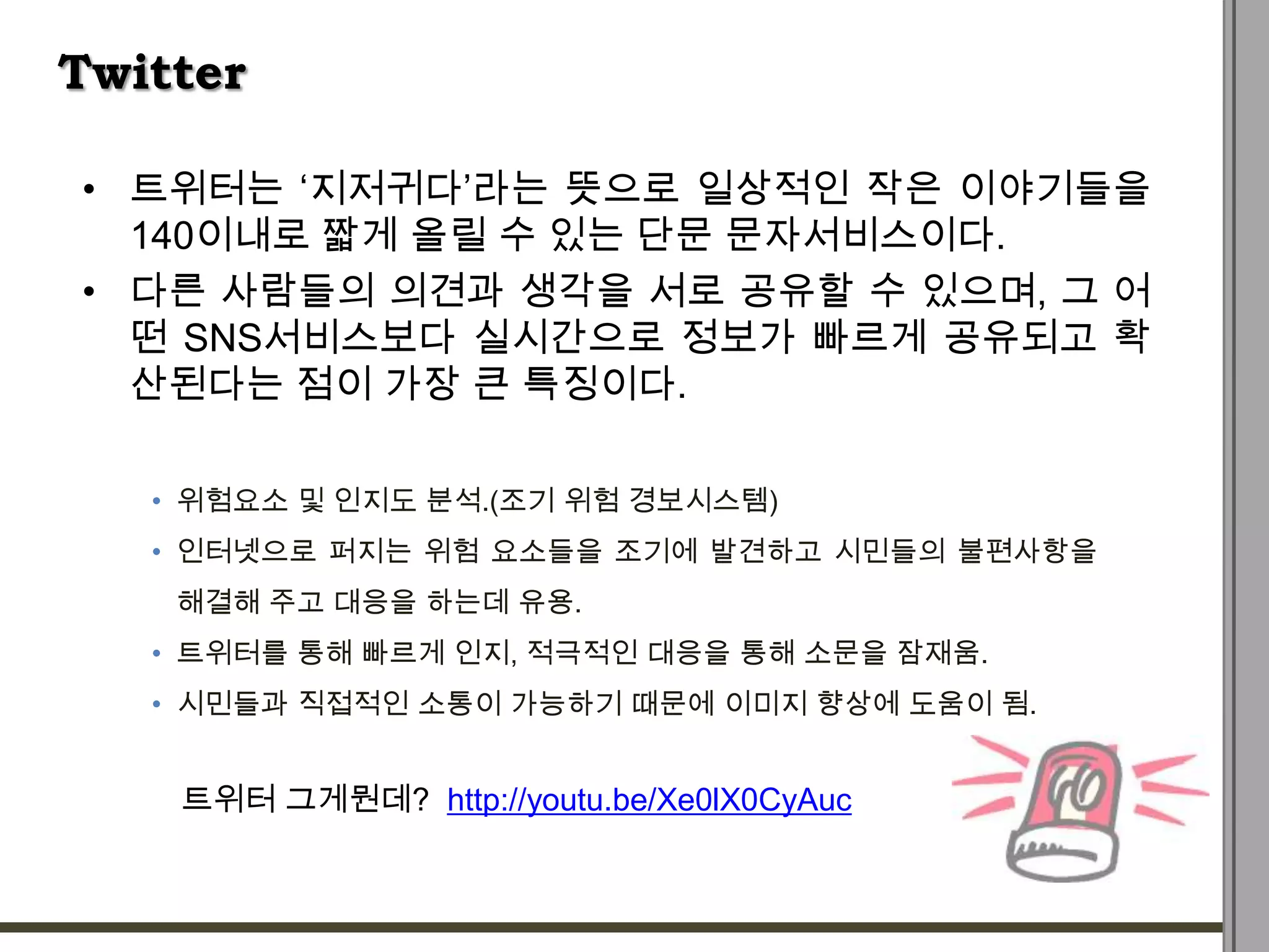 Twitter

• 트위터는 „지저귀다‟라는 뜻으로 일상적인 작은 이야기들을
  140이내로 짧게 올릴 수 있는 단문 문자서비스이다.
• 다른 사람들의 의견과 생각을 서로 공유할 수 있으며, 그 어
  떤 SNS서비스보다 실시간으로 정보가 빠르게 공유되고 확
  산된다는 점이 가장 큰 특징이다.

   • 위험요소 및 인지도 분석.(조기 위험 경보시스템)
   • 인터넷으로 퍼지는 위험 요소들을 조기에 발견하고 시민들의 불편사항을
    해결해 주고 대응을 하는데 유용.
   • 트위터를 통해 빠르게 인지, 적극적인 대응을 통해 소문을 잠재움.
   • 시민들과 직접적인 소통이 가능하기 때문에 이미지 향상에 도움이 됨.


    트위터 그게뭔데? http://youtu.be/Xe0lX0CyAuc
 