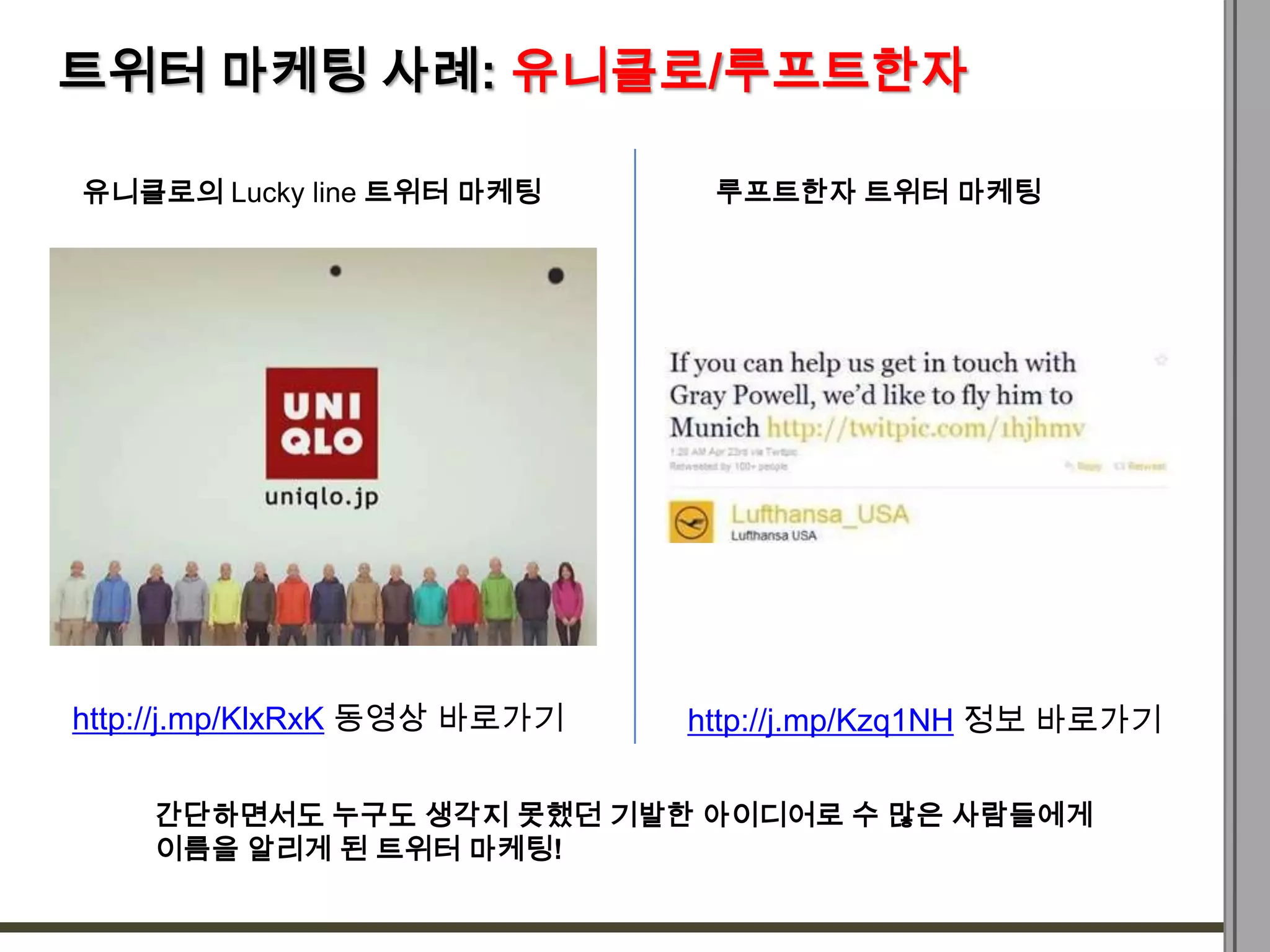 트위터 마케팅 사례: 유니클로/루프트한자

유니클로의 Lucky line 트위터 마케팅       루프트한자 트위터 마케팅




http://j.mp/KlxRxK 동영상 바로가기   http://j.mp/Kzq1NH 정보 바로가기

    간단하면서도 누구도 생각지 못했던 기발한 아이디어로 수 많은 사람들에게
    이름을 알리게 된 트위터 마케팅!
 